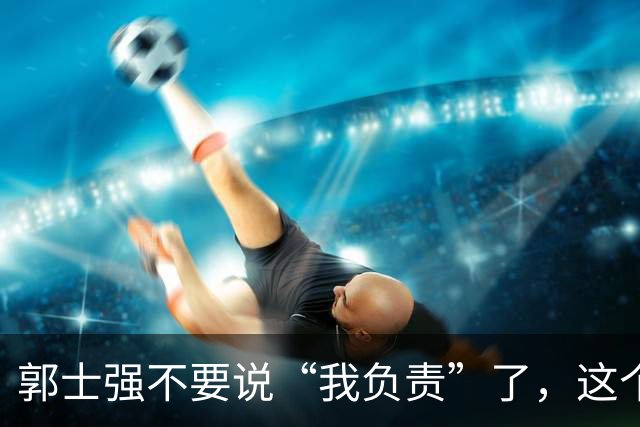 郭士强不要说“我负责”了，这个责你负不起，因为对中国男篮的伤害是灾难性的