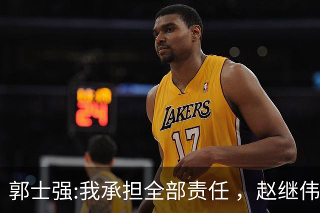 郭士强:我承担全部责任 ，赵继伟:下一场全力以赴 中国男篮有退路了