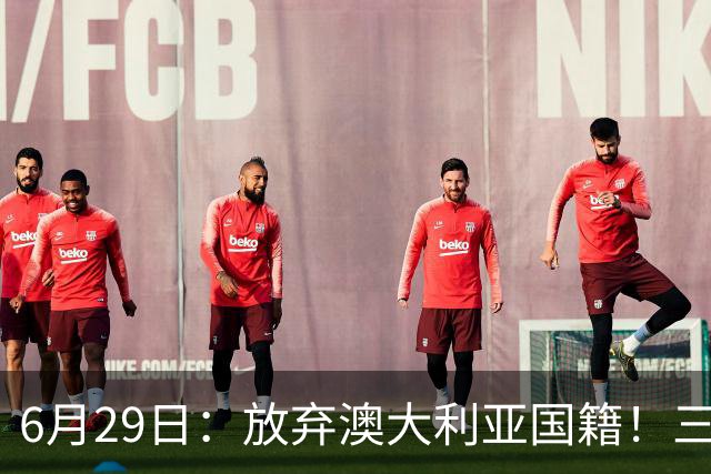 6月29日：放弃澳大利亚国籍！三位澳大利国少队核心都将入籍为中国男足出战